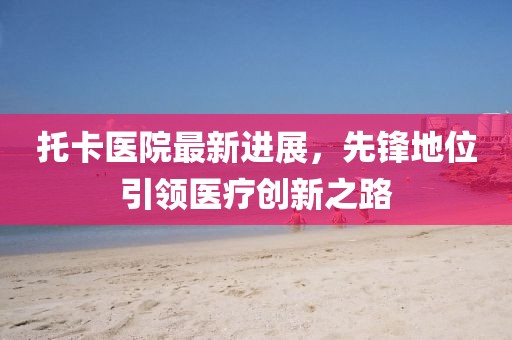 托卡医院最新进展，先锋地位引领医疗创新之路