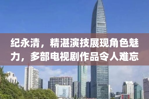 纪永清，精湛演技展现角色魅力，多部电视剧作品令人难忘