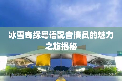冰雪奇缘粤语配音演员的魅力之旅揭秘