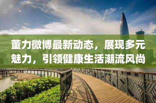 董力微博最新动态，展现多元魅力，引领健康生活潮流风尚