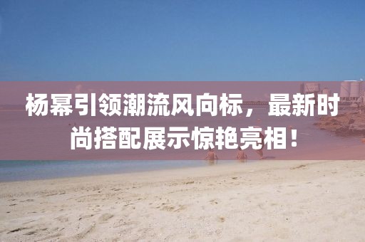 杨幂引领潮流风向标，最新时尚搭配展示惊艳亮相！