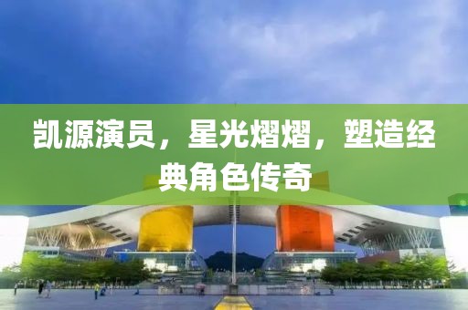 凯源演员，星光熠熠，塑造经典角色传奇