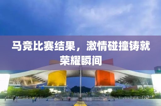 马竞比赛结果，激情碰撞铸就荣耀瞬间