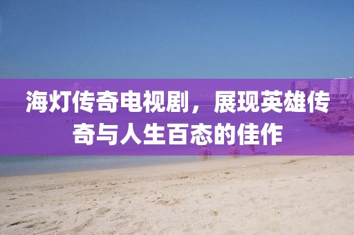 海灯传奇电视剧，展现英雄传奇与人生百态的佳作