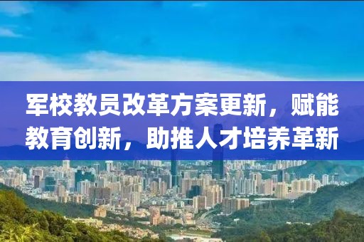 军校教员改革方案更新，赋能教育创新，助推人才培养革新
