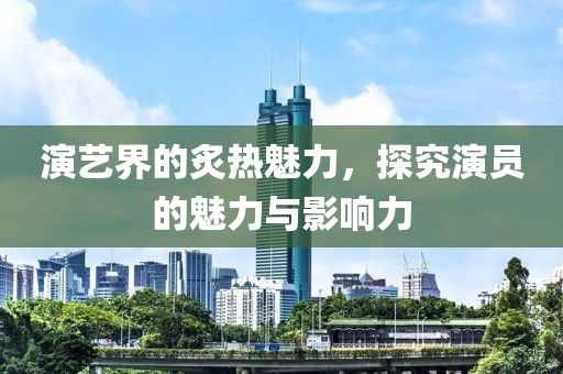 演艺界的炙热魅力，探究演员的魅力与影响力