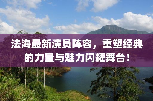 法海最新演员阵容，重塑经典的力量与魅力闪耀舞台！