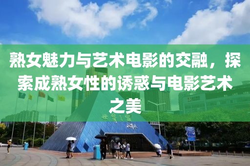熟女魅力与艺术电影的交融，探索成熟女性的诱惑与电影艺术之美