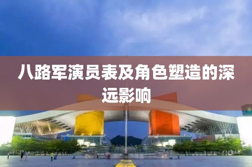 八路军演员表及角色塑造的深远影响
