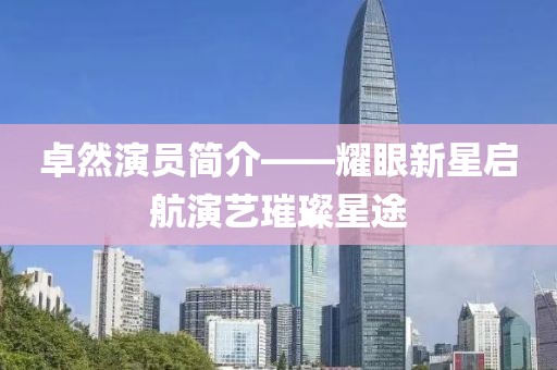 卓然演员简介——耀眼新星启航演艺璀璨星途