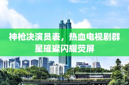 神枪决演员表，热血电视剧群星璀璨闪耀荧屏