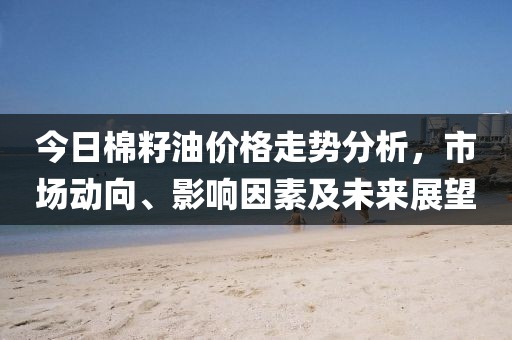 今日棉籽油价格走势分析，市场动向、影响因素及未来展望