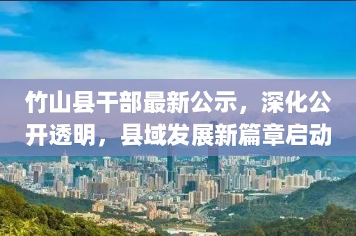 竹山县干部最新公示，深化公开透明，县域发展新篇章启动