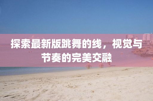 探索最新版跳舞的线，视觉与节奏的完美交融