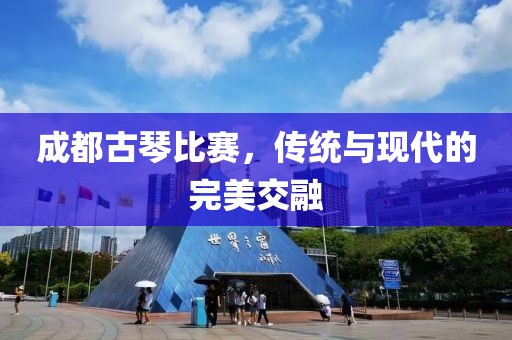 成都古琴比赛，传统与现代的完美交融