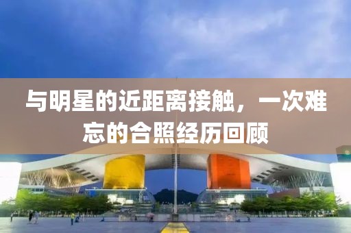 与明星的近距离接触，一次难忘的合照经历回顾