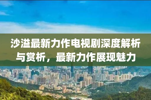 沙溢最新力作电视剧深度解析与赏析，最新力作展现魅力
