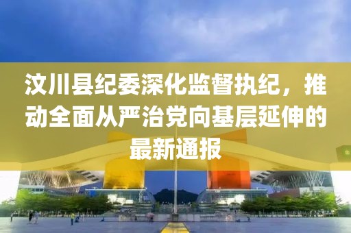 汶川县纪委深化监督执纪，推动全面从严治党向基层延伸的最新通报