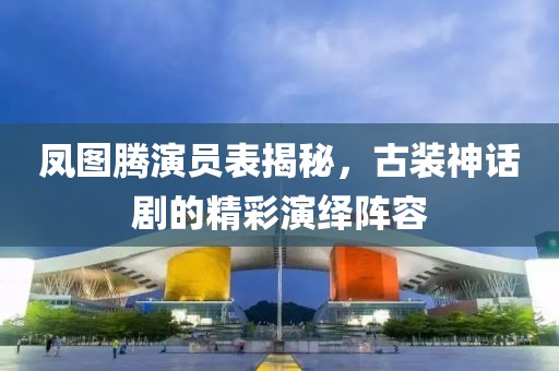 凤图腾演员表揭秘，古装神话剧的精彩演绎阵容