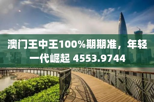 澳门王中王100%期期准，年轻一代崛起 4553.9744
