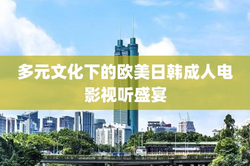 多元文化下的欧美日韩成人电影视听盛宴