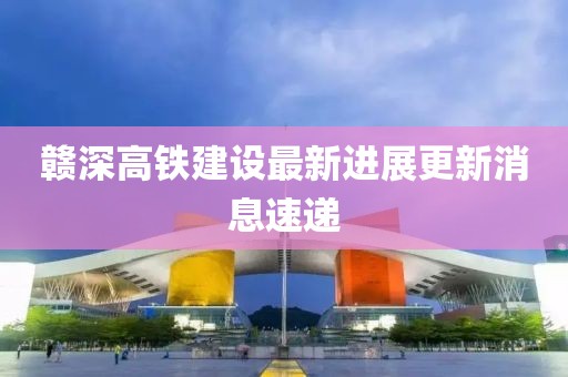 赣深高铁建设最新进展更新消息速递