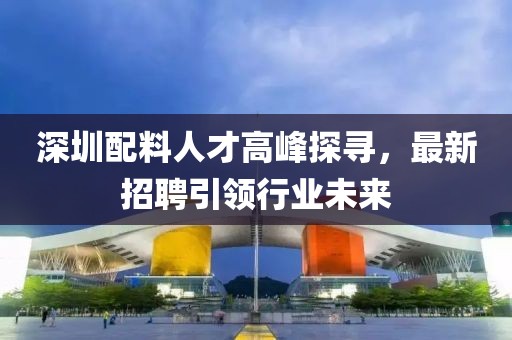 深圳配料人才高峰探寻，最新招聘引领行业未来