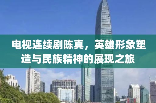 电视连续剧陈真，英雄形象塑造与民族精神的展现之旅
