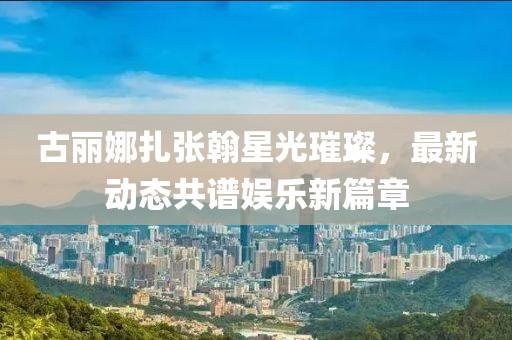 古丽娜扎张翰星光璀璨，最新动态共谱娱乐新篇章