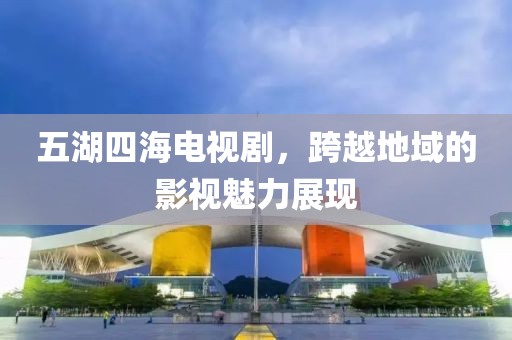 五湖四海电视剧，跨越地域的影视魅力展现