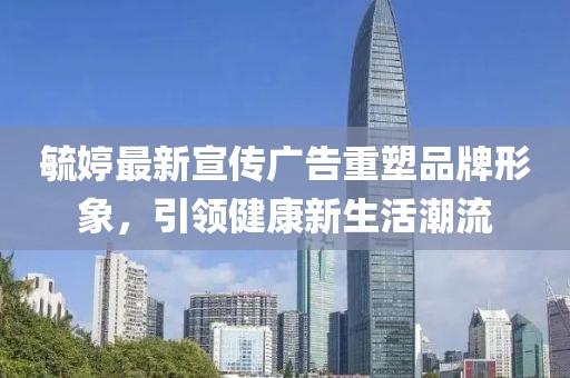 毓婷最新宣传广告重塑品牌形象，引领健康新生活潮流
