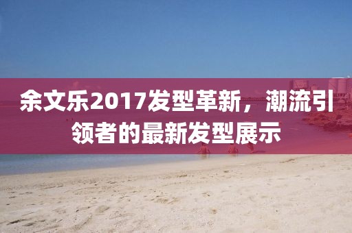 余文乐2017发型革新，潮流引领者的最新发型展示