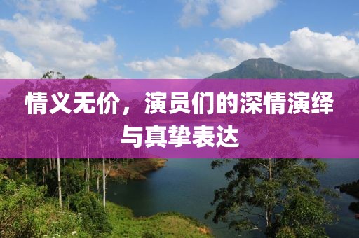 情义无价，演员们的深情演绎与真挚表达