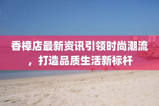 香樟店最新资讯引领时尚潮流，打造品质生活新标杆