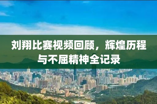刘翔比赛视频回顾，辉煌历程与不屈精神全记录
