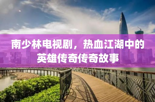 南少林电视剧，热血江湖中的英雄传奇传奇故事