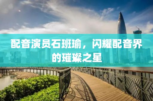 配音演员石班瑜，闪耀配音界的璀璨之星
