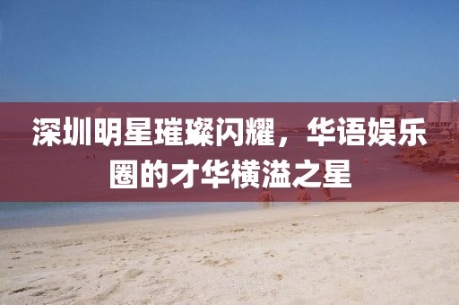 深圳明星璀璨闪耀，华语娱乐圈的才华横溢之星