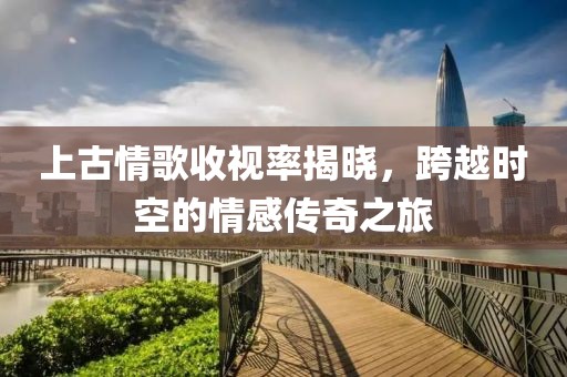 上古情歌收视率揭晓，跨越时空的情感传奇之旅