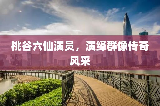 桃谷六仙演员，演绎群像传奇风采