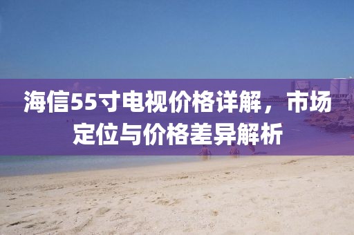 海信55寸电视价格详解，市场定位与价格差异解析
