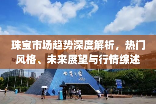 珠宝市场趋势深度解析，热门风格、未来展望与行情综述