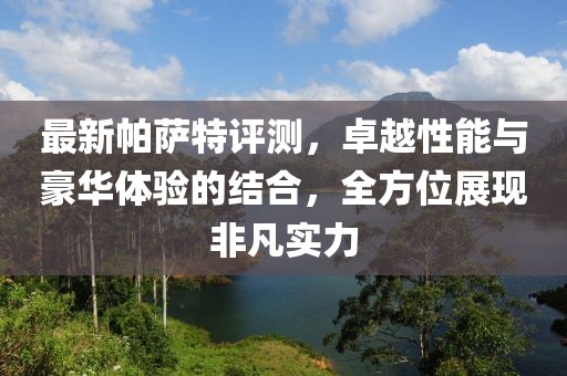 最新帕萨特评测，卓越性能与豪华体验的结合，全方位展现非凡实力