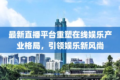 最新直播平台重塑在线娱乐产业格局，引领娱乐新风尚