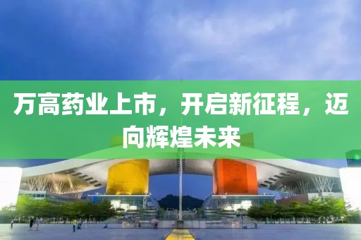 万高药业上市，开启新征程，迈向辉煌未来