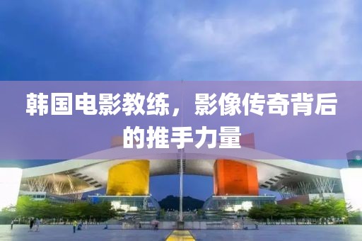 韩国电影教练，影像传奇背后的推手力量