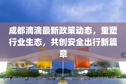 成都滴滴最新政策动态，重塑行业生态，共创安全出行新篇章