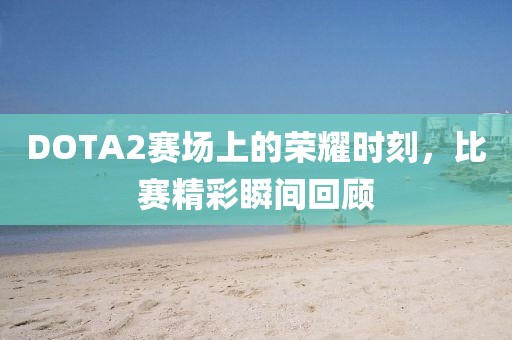 DOTA2赛场上的荣耀时刻，比赛精彩瞬间回顾