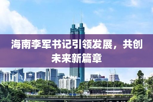 海南李军书记引领发展，共创未来新篇章