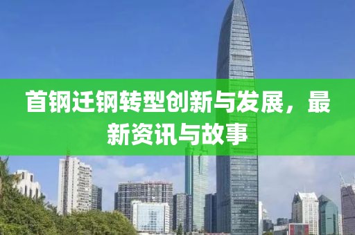 首钢迁钢转型创新与发展，最新资讯与故事